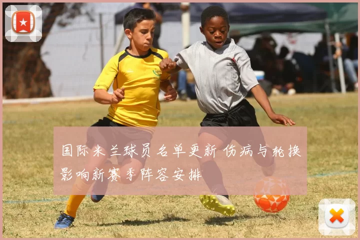 国际米兰球员名单更新 伤病与轮换影响新赛季阵容安排