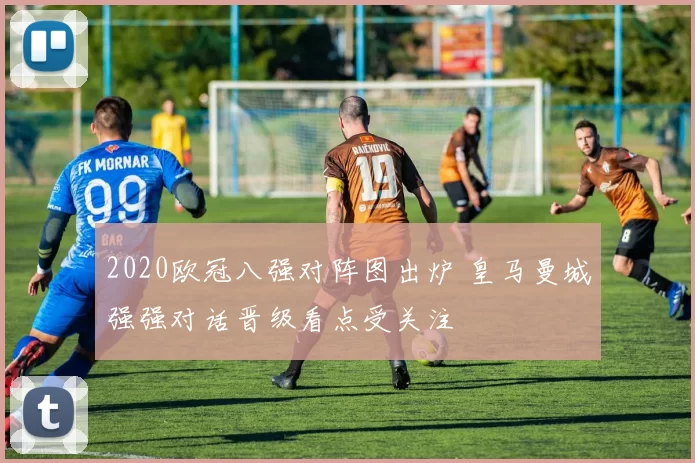 2020欧冠八强对阵图出炉 皇马曼城强强对话晋级看点受关注