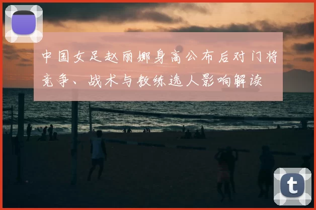 中国女足赵丽娜身高公布后对门将竞争、战术与教练选人影响解读