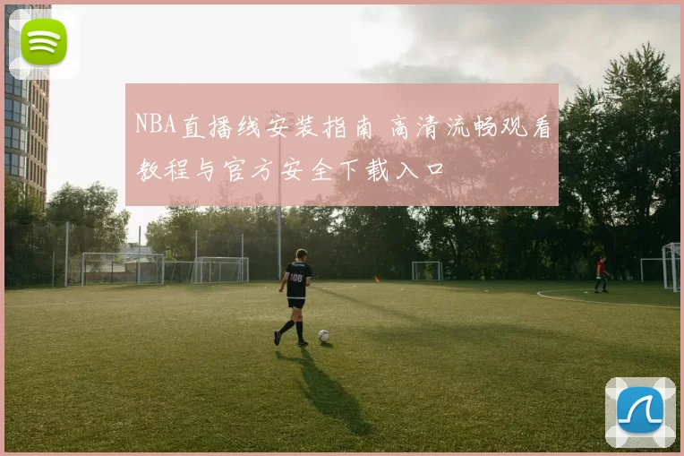 NBA直播线安装指南 高清流畅观看教程与官方安全下载入口