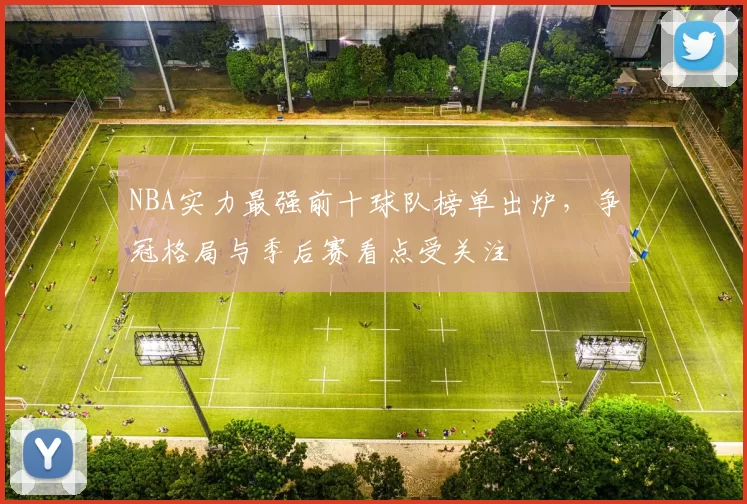 NBA实力最强前十球队榜单出炉，争冠格局与季后赛看点受关注