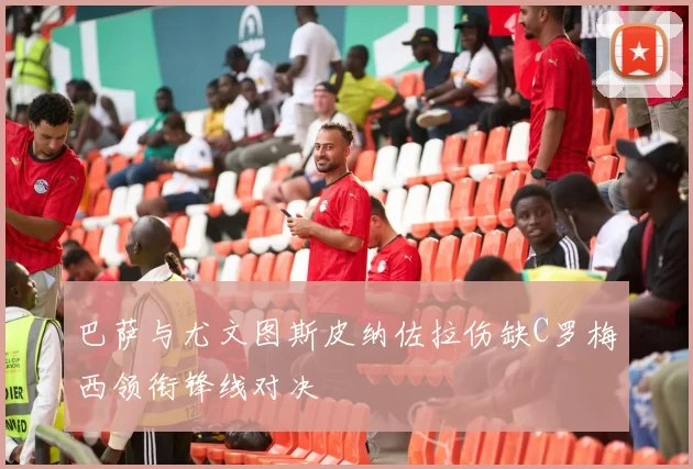 巴萨与尤文图斯皮纳佐拉伤缺C罗梅西领衔锋线对决