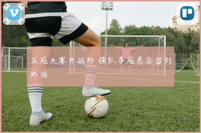 亚冠决赛开战即 强队争冠悬念留到终场