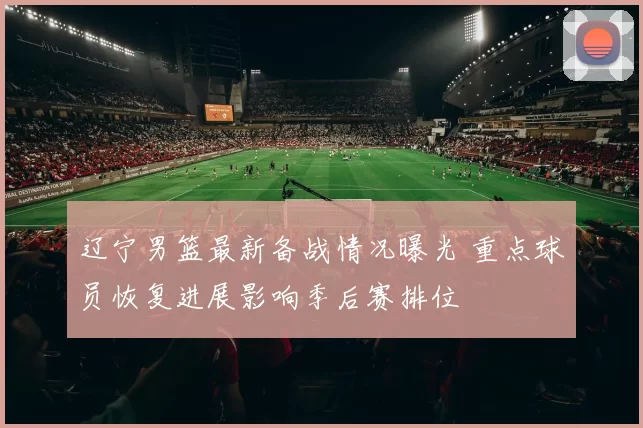 辽宁男篮最新备战情况曝光 重点球员恢复进展影响季后赛排位