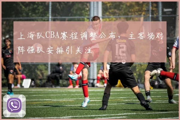 上海队CBA赛程调整公布,主客场对阵强队安排引关注