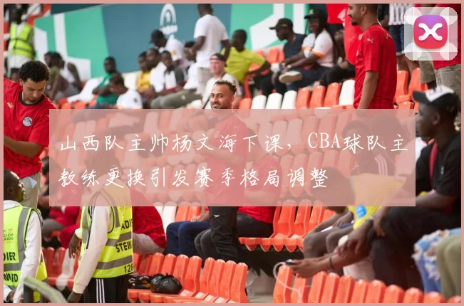 山西队主帅杨文海下课，CBA球队主教练更换引发赛季格局调整