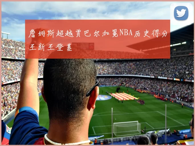 詹姆斯超越贾巴尔加冕NBA历史得分王新王登基