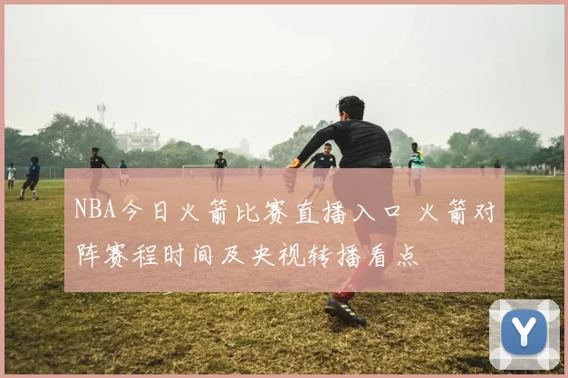 NBA今日火箭比赛直播入口 火箭对阵赛程时间及央视转播看点