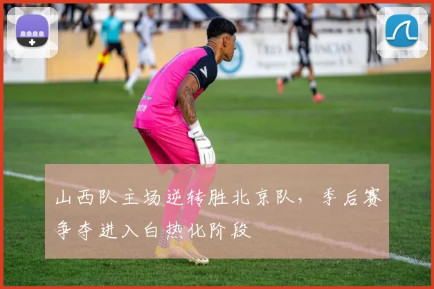 山西队主场逆转胜北京队，季后赛争夺进入白热化阶段