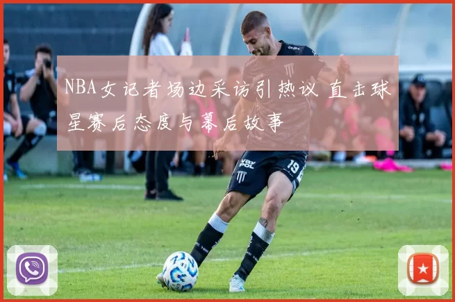 NBA女记者场边采访引热议 直击球星赛后态度与幕后故事