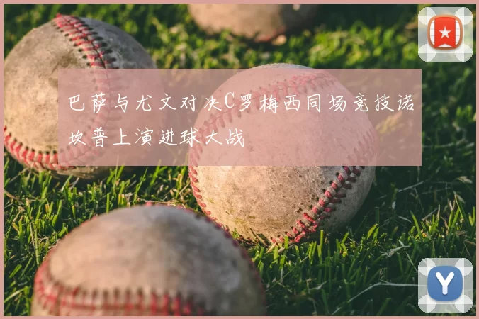 巴萨与尤文对决C罗梅西同场竞技诺坎普上演进球大战