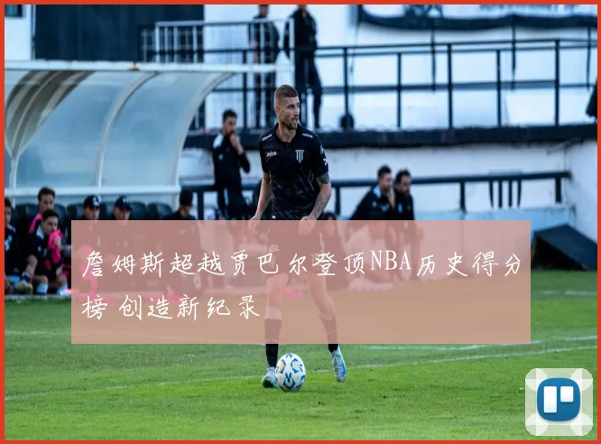 詹姆斯超越贾巴尔登顶NBA历史得分榜 创造新纪录