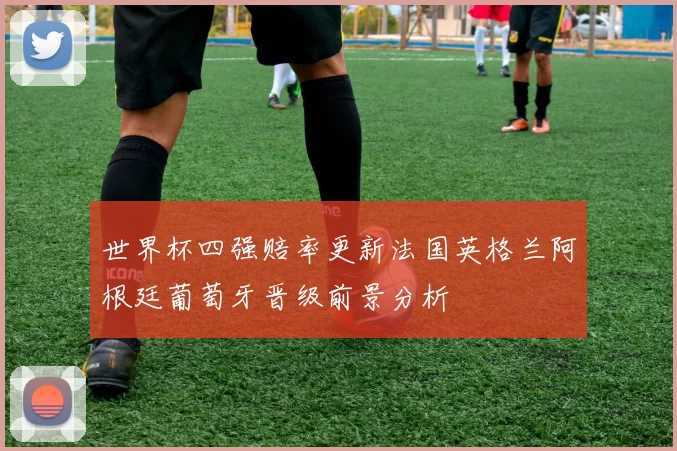 世界杯四强赔率更新法国英格兰阿根廷葡萄牙晋级前景分析